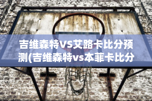 吉维森特VS艾路卡比分预测(吉维森特vs本菲卡比分预测)