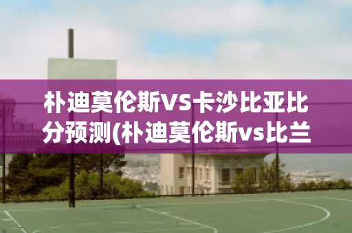 朴迪莫伦斯VS卡沙比亚比分预测(朴迪莫伦斯vs比兰尼塞斯)