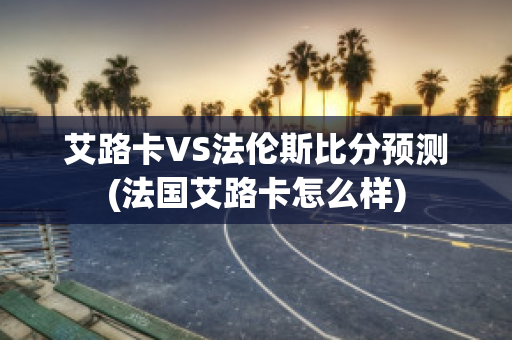 艾路卡VS法伦斯比分预测(法国艾路卡怎么样)