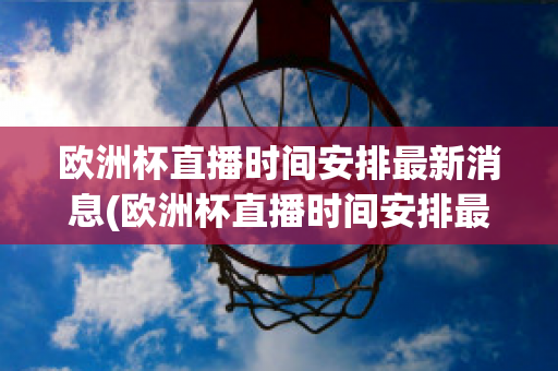 欧洲杯直播时间安排最新消息(欧洲杯直播时间安排最新消息视频)