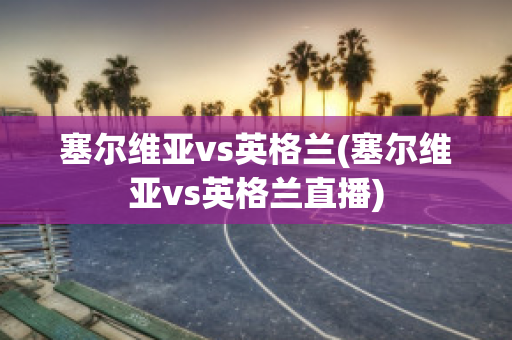 塞尔维亚vs英格兰(塞尔维亚vs英格兰直播)