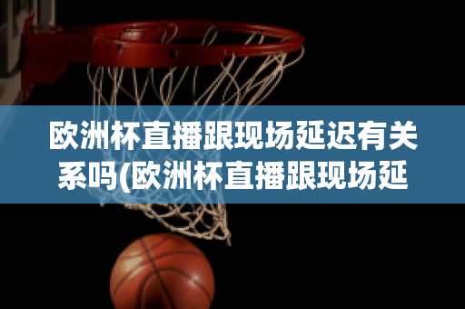 欧洲杯直播跟现场延迟有关系吗(欧洲杯直播跟现场延迟有关系吗)