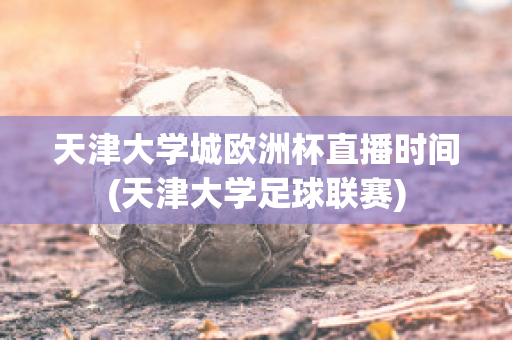 天津大学城欧洲杯直播时间(天津大学足球联赛)