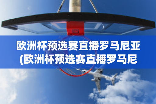 欧洲杯预选赛直播罗马尼亚(欧洲杯预选赛直播罗马尼亚比赛结果)