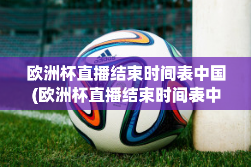欧洲杯直播结束时间表中国(欧洲杯直播结束时间表中国男篮)