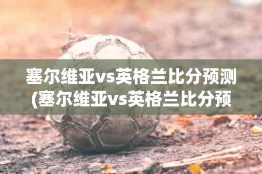 塞尔维亚vs英格兰比分预测(塞尔维亚vs英格兰比分预测结果)