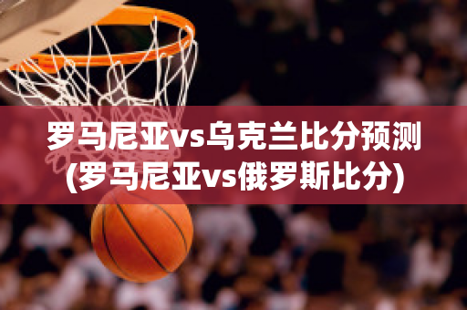 罗马尼亚vs乌克兰比分预测(罗马尼亚vs俄罗斯比分)