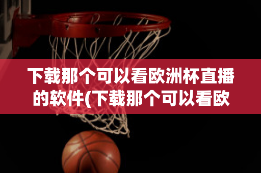 下载那个可以看欧洲杯直播的软件(下载那个可以看欧洲杯直播的软件有哪些)