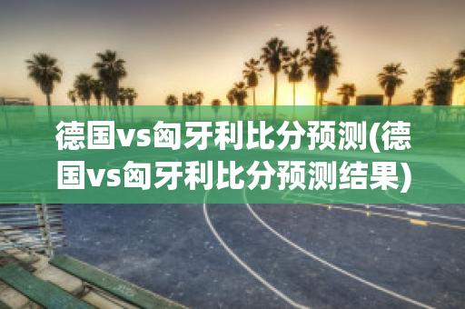 德国vs匈牙利比分预测(德国vs匈牙利比分预测结果)