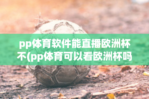 pp体育软件能直播欧洲杯不(pp体育可以看欧洲杯吗)