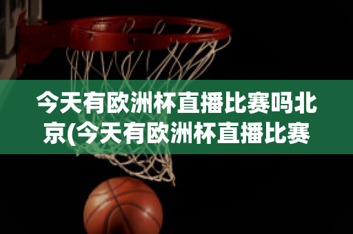 今天有欧洲杯直播比赛吗北京(今天有欧洲杯直播比赛吗北京时间几点)