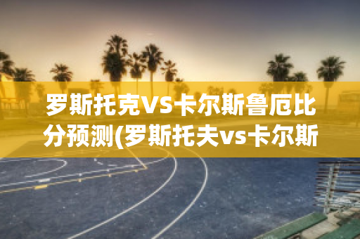 罗斯托克VS卡尔斯鲁厄比分预测(罗斯托夫vs卡尔斯鲁厄)