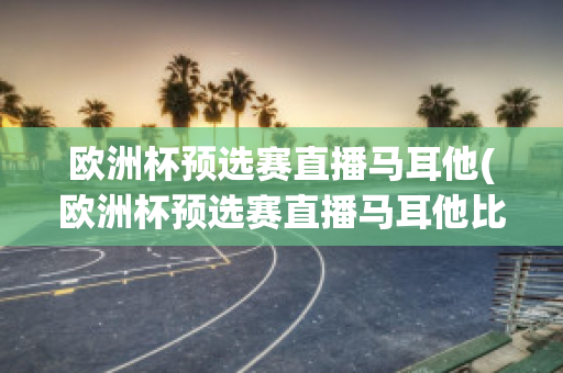 欧洲杯预选赛直播马耳他(欧洲杯预选赛直播马耳他比赛结果)