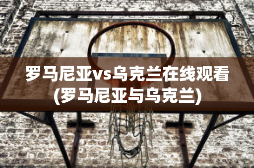 罗马尼亚vs乌克兰在线观看(罗马尼亚与乌克兰)