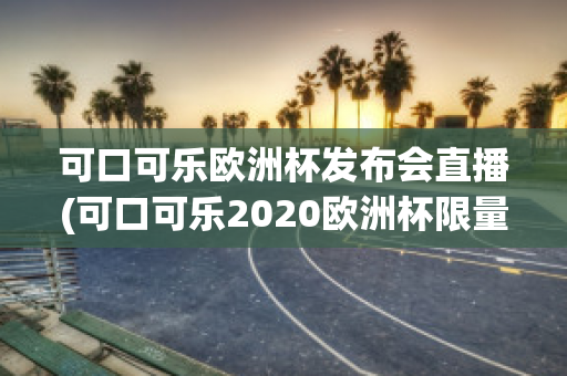 可口可乐欧洲杯发布会直播(可口可乐2020欧洲杯限量多少)