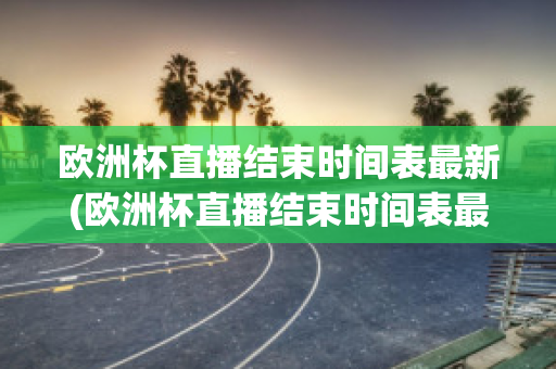 欧洲杯直播结束时间表最新(欧洲杯直播结束时间表最新版)