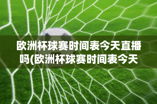 欧洲杯球赛时间表今天直播吗(欧洲杯球赛时间表今天直播吗最新)