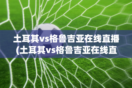 土耳其vs格鲁吉亚在线直播(土耳其vs格鲁吉亚在线直播视频)