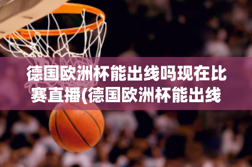 德国欧洲杯能出线吗现在比赛直播(德国欧洲杯能出线吗现在比赛直播视频)