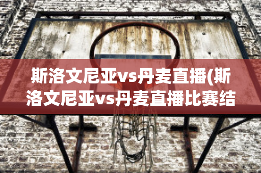 斯洛文尼亚vs丹麦直播(斯洛文尼亚vs丹麦直播比赛结果)