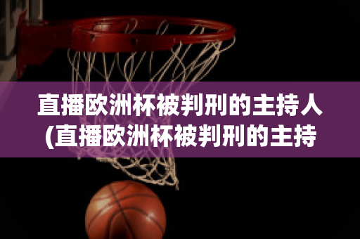 直播欧洲杯被判刑的主持人(直播欧洲杯被判刑的主持人是)