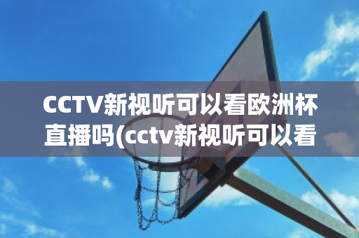 CCTV新视听可以看欧洲杯直播吗(cctv新视听可以看欧洲杯直播吗现在)