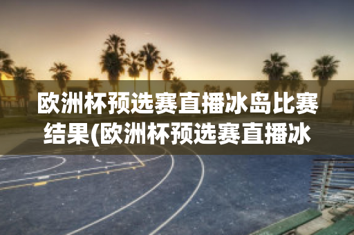 欧洲杯预选赛直播冰岛比赛结果(欧洲杯预选赛直播冰岛比赛结果查询)