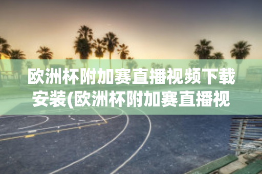 欧洲杯附加赛直播视频下载安装(欧洲杯附加赛直播视频下载安装苹果)