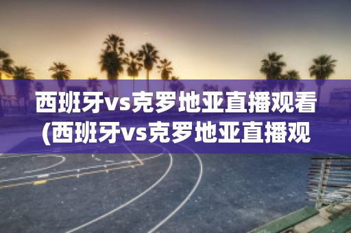 西班牙vs克罗地亚直播观看(西班牙vs克罗地亚直播观看网站)