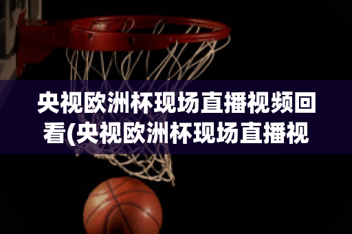 央视欧洲杯现场直播视频回看(央视欧洲杯现场直播视频回看下载)