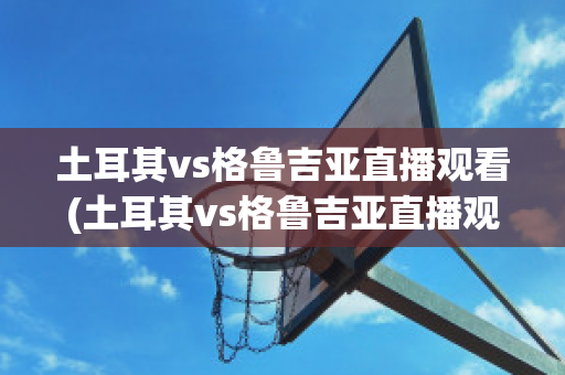 土耳其vs格鲁吉亚直播观看(土耳其vs格鲁吉亚直播观看视频)