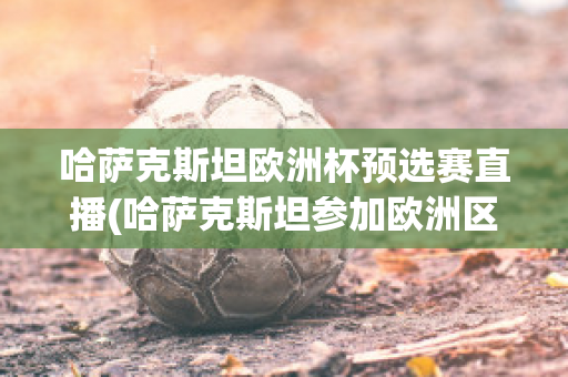 哈萨克斯坦欧洲杯预选赛直播(哈萨克斯坦参加欧洲区预选赛)