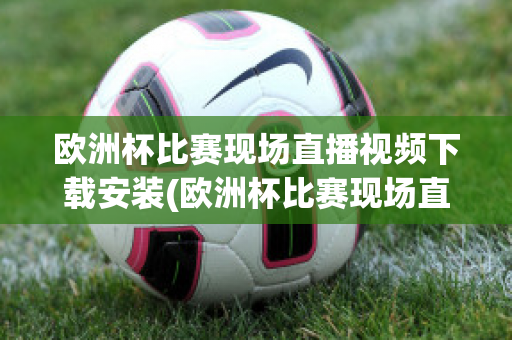 欧洲杯比赛现场直播视频下载安装(欧洲杯比赛现场直播视频下载安装软件)