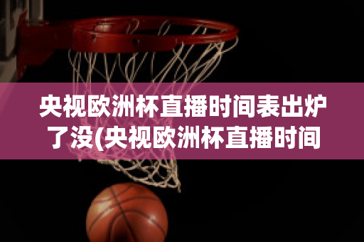 央视欧洲杯直播时间表出炉了没(央视欧洲杯直播时间表出炉了没)