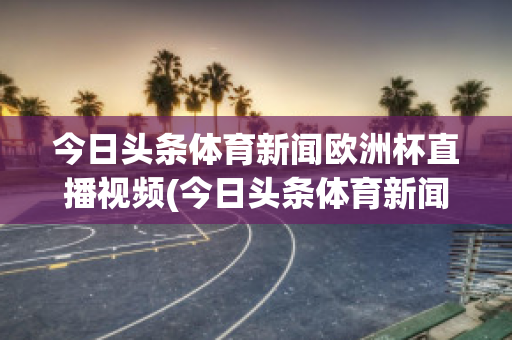 今日头条体育新闻欧洲杯直播视频(今日头条体育新闻欧洲杯直播视频回看)