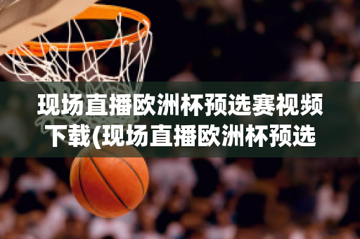 现场直播欧洲杯预选赛视频下载(现场直播欧洲杯预选赛视频下载网站)