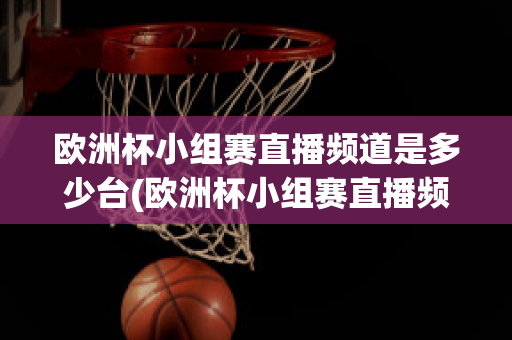 欧洲杯小组赛直播频道是多少台(欧洲杯小组赛直播频道是多少台播放)