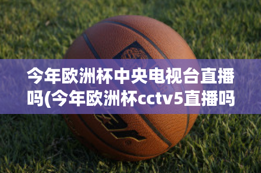 今年欧洲杯中央电视台直播吗(今年欧洲杯cctv5直播吗)