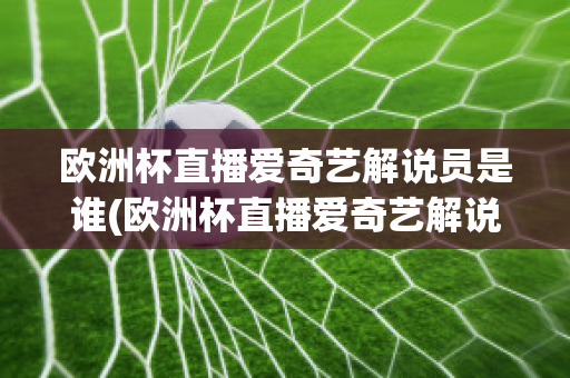 欧洲杯直播爱奇艺解说员是谁(欧洲杯直播爱奇艺解说员是谁呀)