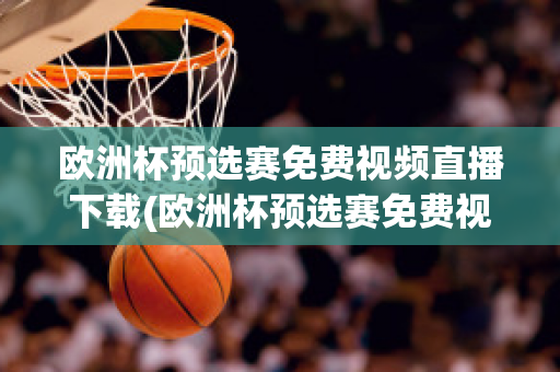 欧洲杯预选赛免费视频直播下载(欧洲杯预选赛免费视频直播下载软件)