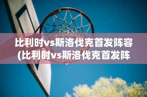 比利时vs斯洛伐克首发阵容(比利时vs斯洛伐克首发阵容名单)