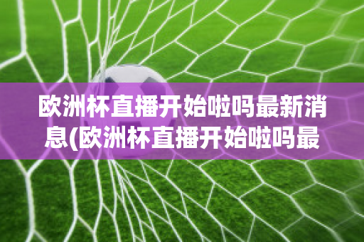 欧洲杯直播开始啦吗最新消息(欧洲杯直播开始啦吗最新消息新闻)