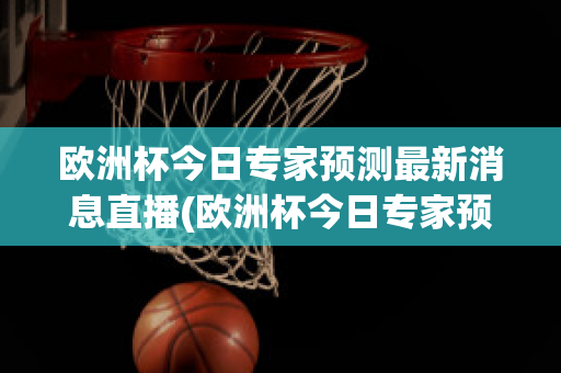 欧洲杯今日专家预测最新消息直播(欧洲杯今日专家预测最新消息直播回放)