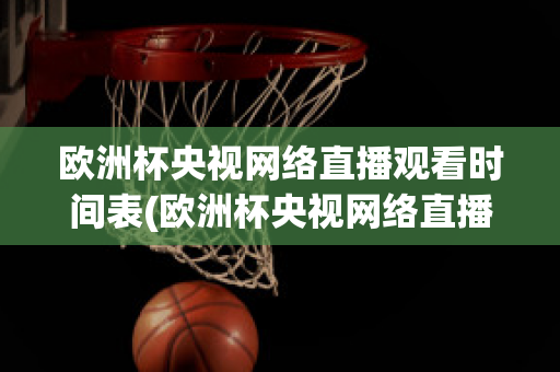 欧洲杯央视网络直播观看时间表(欧洲杯央视网络直播观看时间表格)