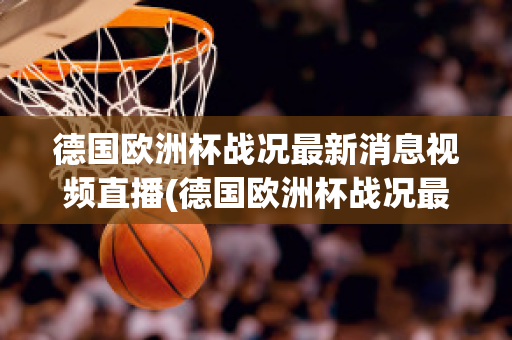 德国欧洲杯战况最新消息视频直播(德国欧洲杯战况最新消息视频直播在线观看)