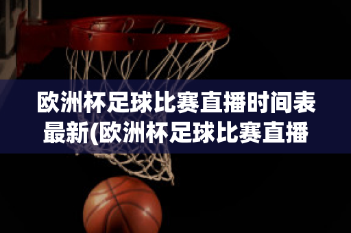 欧洲杯足球比赛直播时间表最新(欧洲杯足球比赛直播时间表最新版)