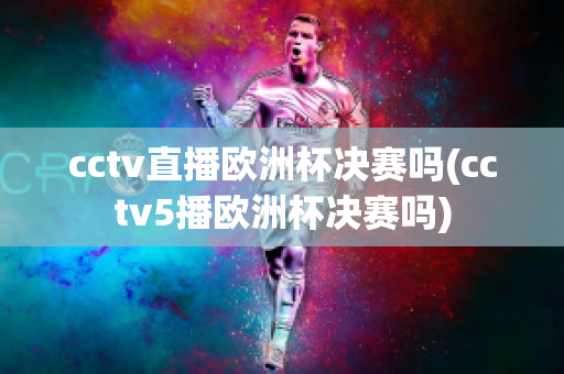 cctv直播欧洲杯决赛吗(cctv5播欧洲杯决赛吗)