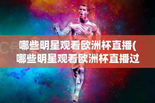 哪些明星观看欧洲杯直播(哪些明星观看欧洲杯直播过)