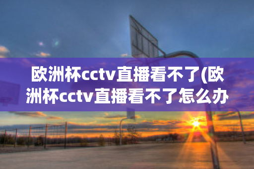 欧洲杯cctv直播看不了(欧洲杯cctv直播看不了怎么办)