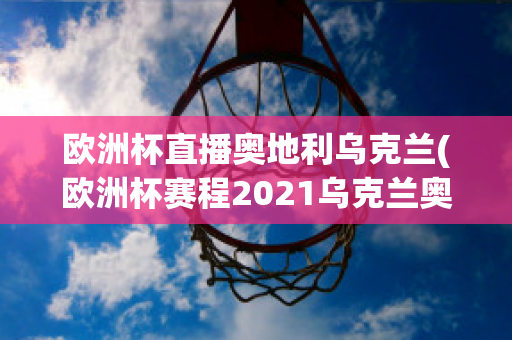 欧洲杯直播奥地利乌克兰(欧洲杯赛程2021乌克兰奥地利)